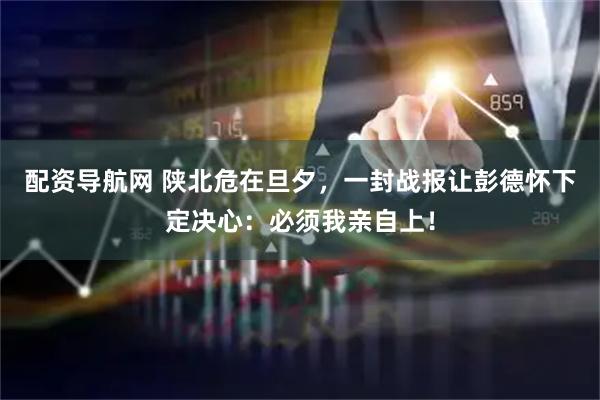 配资导航网 陕北危在旦夕，一封战报让彭德怀下定决心：必须我亲自上！
