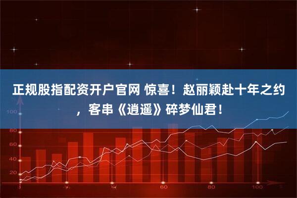 正规股指配资开户官网 惊喜！赵丽颖赴十年之约，客串《逍遥》碎梦仙君！