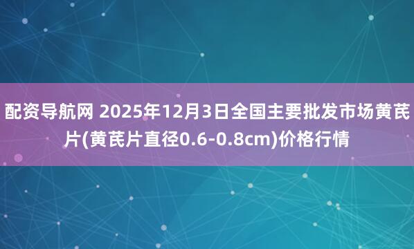 配资导航网 2025年12月3日全国主要批发市场黄芪片(黄芪片直径0.6-0.8cm)价格行情