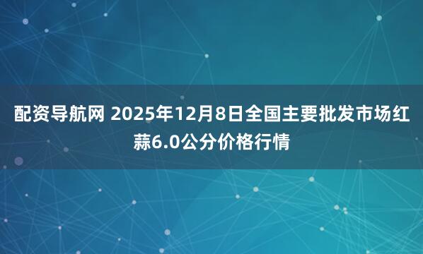 配资导航网 2025年12月8日全国主要批发市场红蒜6.0公分价格行情