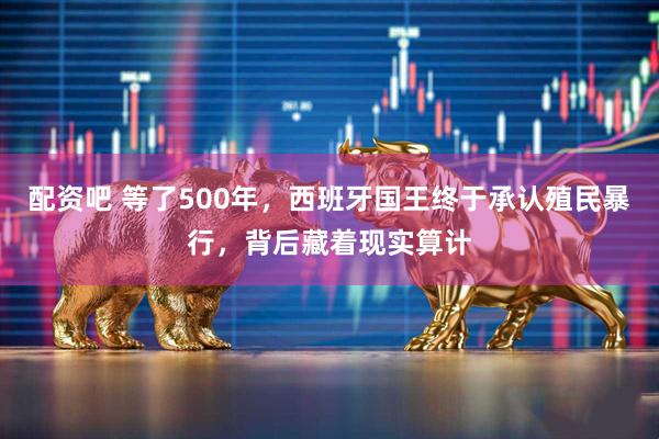 配资吧 等了500年,西班牙国王终于承认殖民暴行,背后藏着现实算计