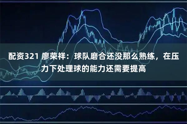 配资321 廖荣祥：球队磨合还没那么熟练，在压力下处理球的能力还需要提高
