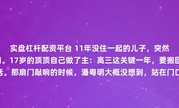 实盘杠杆配资平台 11年没住一起的儿子,突然拎着行李敲开父亲的门。17岁的顶顶自己做了主:高三这关键一年,要搬回爸爸潘粤明身边生活。那扇门敲响的时候,潘粤明大概没想到,站在门口的少年已经高过了自己。1.87米。一米八七的儿子,提着大包小包,站在他面前。上一次他们住在一个屋檐下,是11年前的事。...