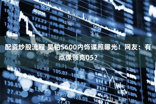 配资炒股流程 昊铂S600内饰谍照曝光！网友：有点像领克05？