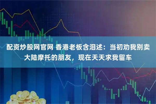 配资炒股网官网 香港老板含泪述：当初劝我别卖大陆摩托的朋友，现在天天求我留车