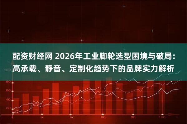 配资财经网 2026年工业脚轮选型困境与破局：高承载、静音、定制化趋势下的品牌实力解析