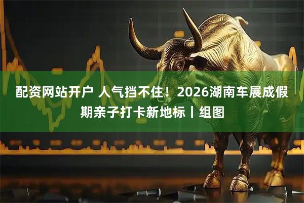 配资网站开户 人气挡不住！2026湖南车展成假期亲子打卡新地标丨组图