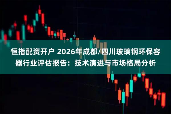 恒指配资开户 2026年成都/四川玻璃钢环保容器行业评估报告：技术演进与市场格局分析