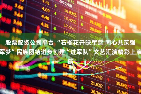股票配资公司平台 “石榴花开映军营 同心共筑强军梦”民族团结进步创建“进军队”文艺汇演精彩上演