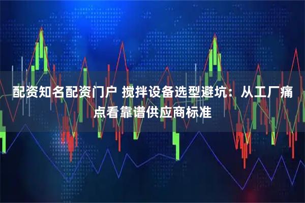 配资知名配资门户 搅拌设备选型避坑：从工厂痛点看靠谱供应商标准