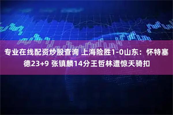 专业在线配资炒股查询 上海险胜1-0山东：怀特塞德23+9 张镇麟14分王哲林遭惊天骑扣