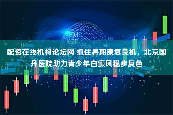 配资在线机构论坛网 抓住暑期康复良机，北京国丹医院助力青少年白癜风稳步复色