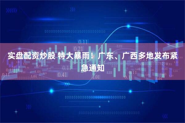 实盘配资炒股 特大暴雨！广东、广西多地发布紧急通知