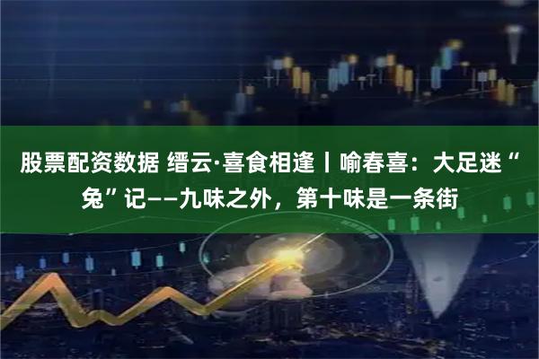 股票配资数据 缙云·喜食相逢丨喻春喜：大足迷“兔”记——九味之外，第十味是一条街