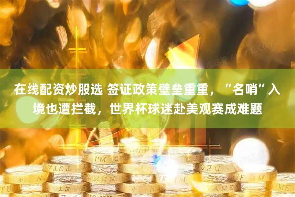 在线配资炒股选 签证政策壁垒重重，“名哨”入境也遭拦截，世界杯球迷赴美观赛成难题
