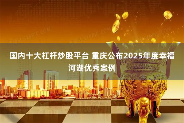 国内十大杠杆炒股平台 重庆公布2025年度幸福河湖优秀案例