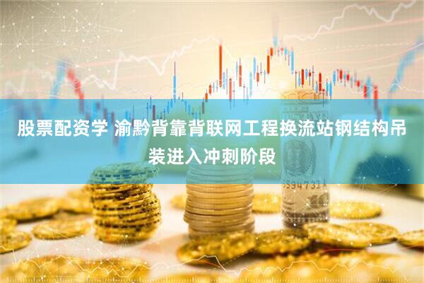 股票配资学 渝黔背靠背联网工程换流站钢结构吊装进入冲刺阶段
