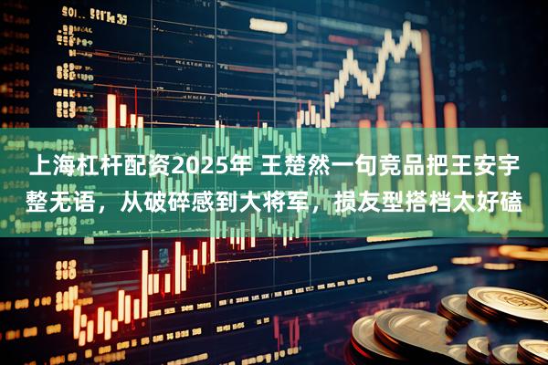 上海杠杆配资2025年 王楚然一句竞品把王安宇整无语，从破碎感到大将军，损友型搭档太好磕