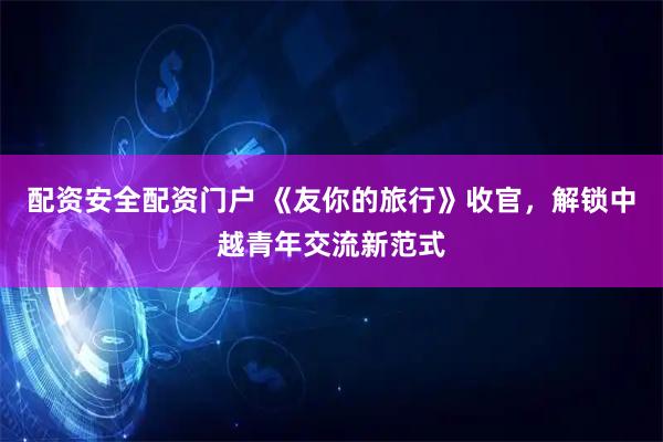 配资安全配资门户 《友你的旅行》收官，解锁中越青年交流新范式